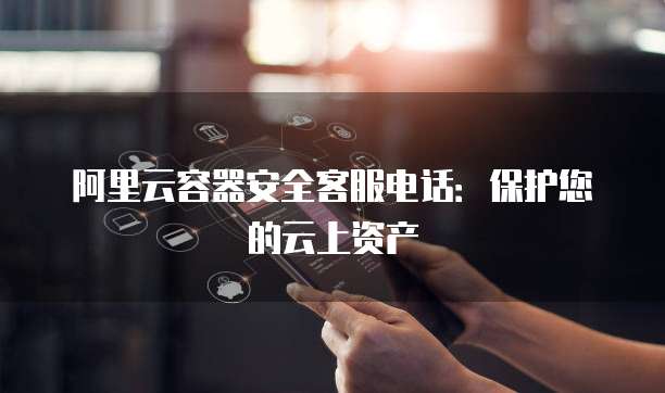 阿里云容器安全客服电话:保护您的云上资产