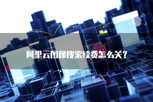 阿里云图像搜索续费怎么关?