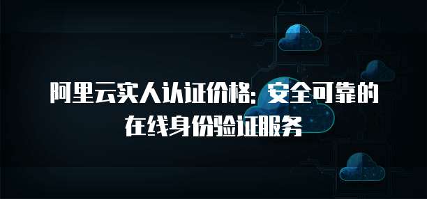 阿里云实人认证价格: 安全可靠的在线身份验证服务