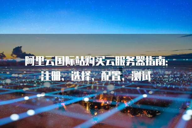 阿里云国际站购买云服务器指南:注册、选择、配置、测试
