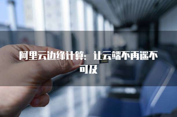 阿里云边缘计算：让云端不再遥不可及