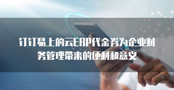 钉钉易上的云ERP代金券为企业财务管理带来的便利和意义