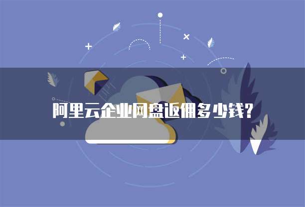 阿里云企业网盘返佣多少钱？