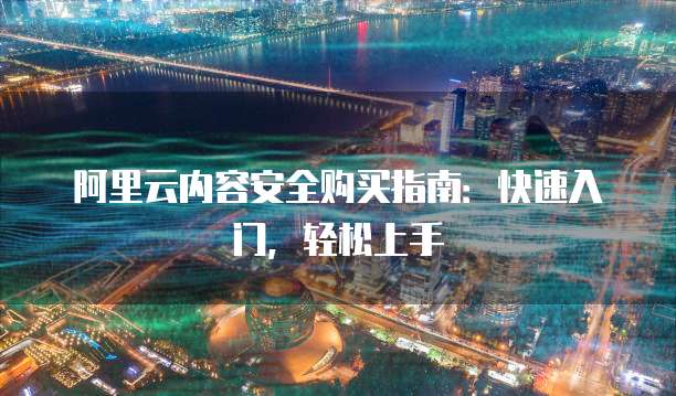 阿里云内容安全购买指南:快速入门,轻松上手
