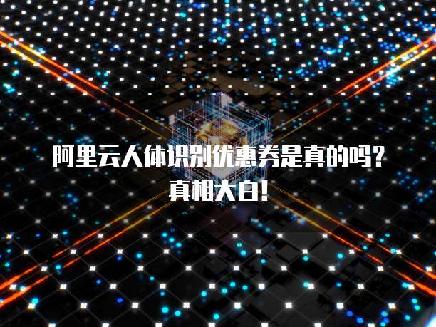 阿里云人体识别优惠券是真的吗?真相大白!