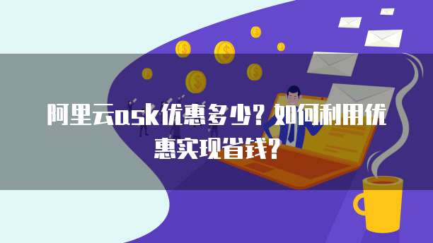 阿里云ask优惠多少?如何利用优惠实现省钱?
