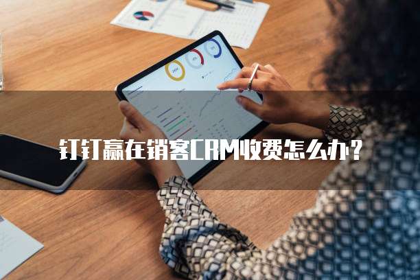 钉钉赢在销客CRM收费怎么办？