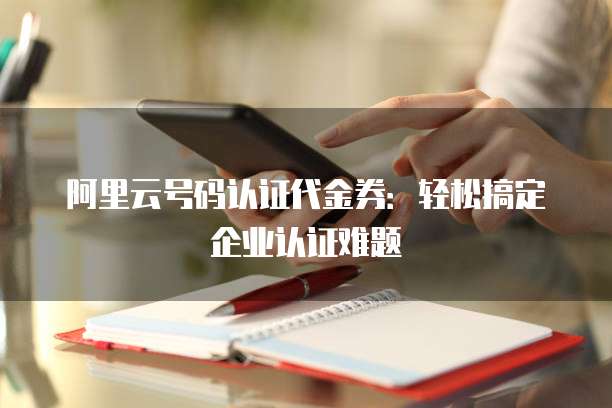 阿里云号码认证代金券:轻松搞定企业认证难题