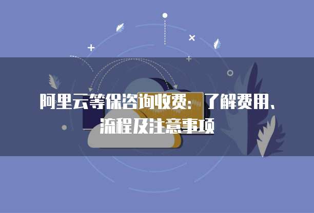 阿里云等保咨询收费:了解费用、流程及注意事项