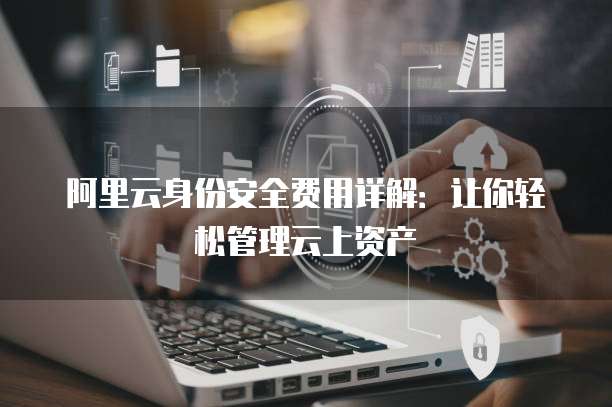 阿里云身份安全费用详解:让你轻松管理云上资产