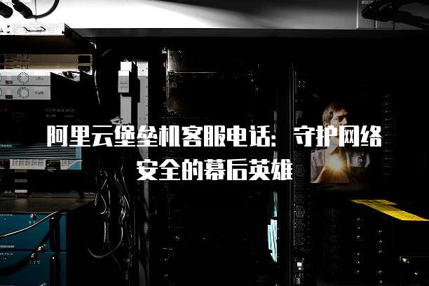 阿里云堡垒机客服电话:守护网络安全的幕后英雄