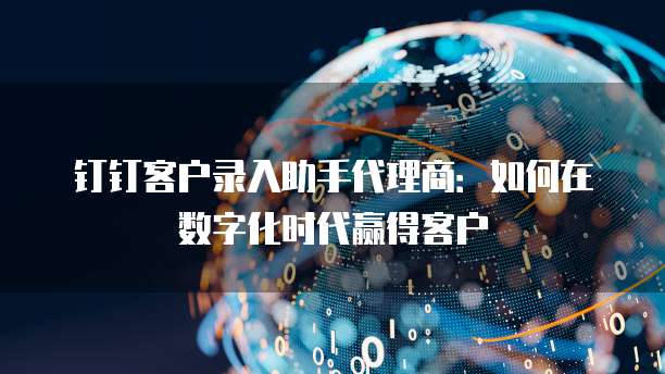 钉钉客户录入助手代理商:如何在数字化时代赢得客户