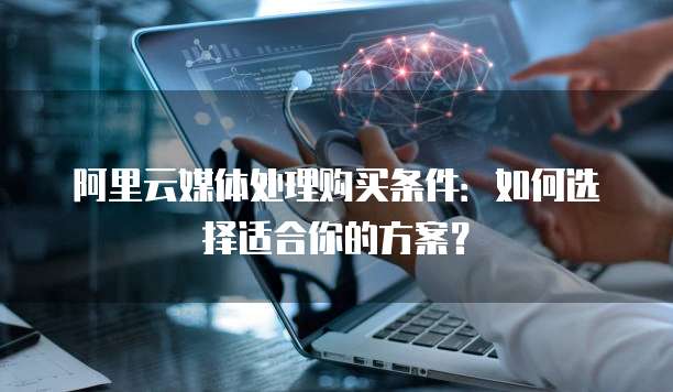 阿里云媒体处理购买条件：如何选择适合你的方案？