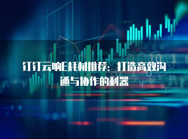 钉钉云呐E耗材推荐:打造高效沟通与协作的利器