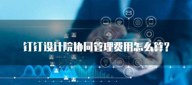 钉钉设计院协同管理费用怎么算?