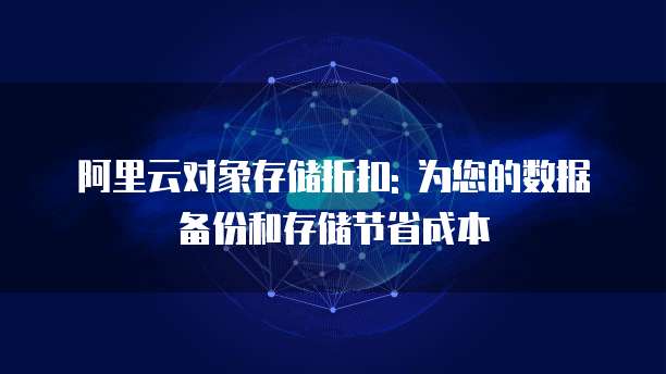 阿里云对象存储折扣: 为您的数据备份和存储节省成本