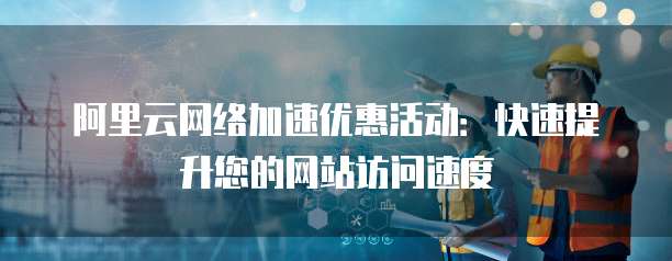 阿里云网络加速优惠活动:快速提升您的网站访问速度