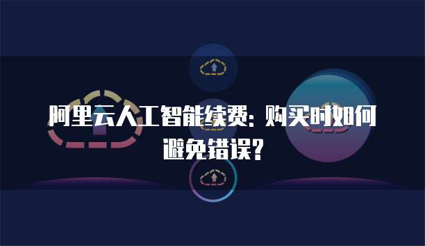 阿里云人工智能续费: 购买时如何避免错误?