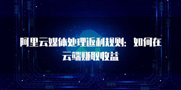 阿里云媒体处理返利规则：如何在云端赚取收益