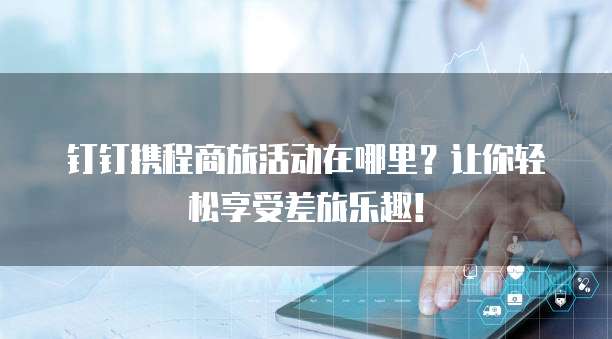 钉钉携程商旅活动在哪里？让你轻松享受差旅乐趣！