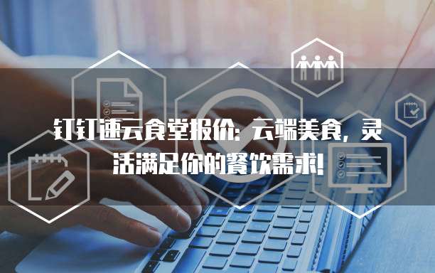 钉钉速云食堂报价: 云端美食, 灵活满足你的餐饮需求!