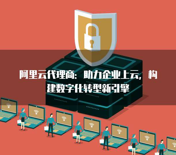 阿里云代理商:助力企业上云,构建数字化转型新引擎