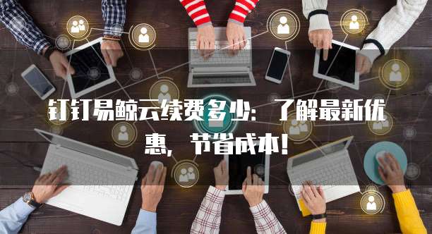 钉钉易鲸云续费多少:了解最新优惠,节省成本!