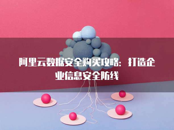 阿里云数据安全购买攻略:打造企业信息安全防线