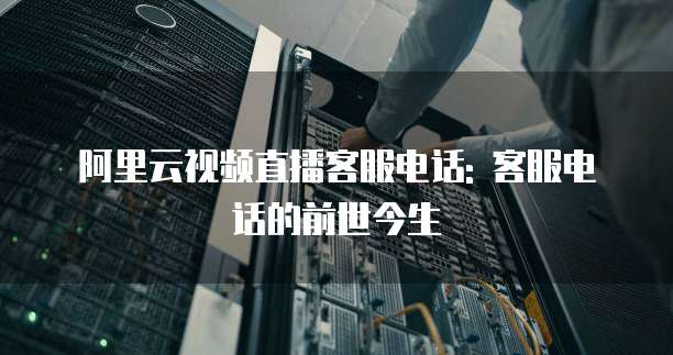 阿里云视频直播客服电话: 客服电话的前世今生