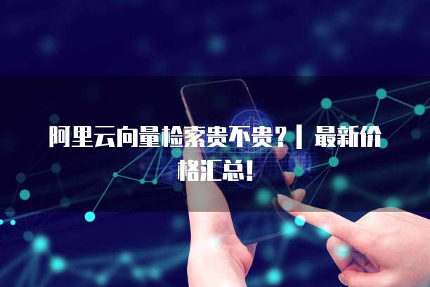 阿里云向量检索贵不贵?| 最新价格汇总!