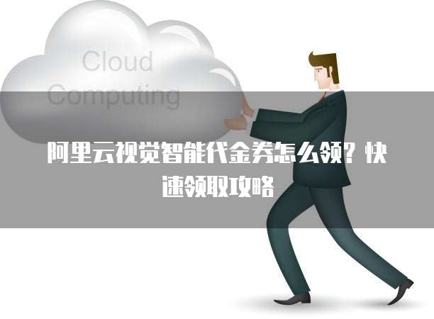 阿里云视觉智能代金券怎么领?快速领取攻略