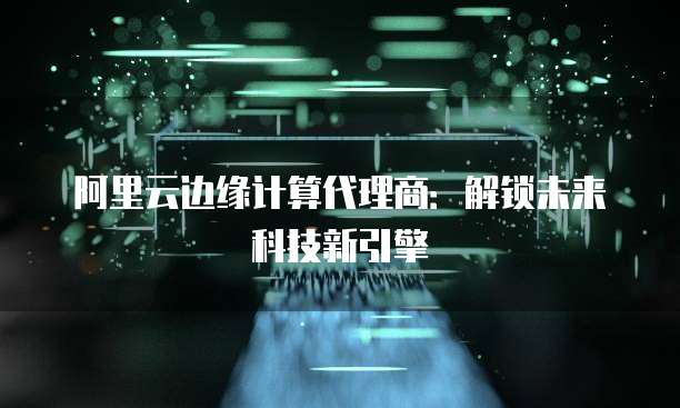阿里云边缘计算代理商：解锁未来科技新引擎