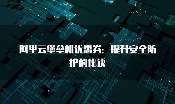 阿里云堡垒机优惠券:提升安全防护的秘诀