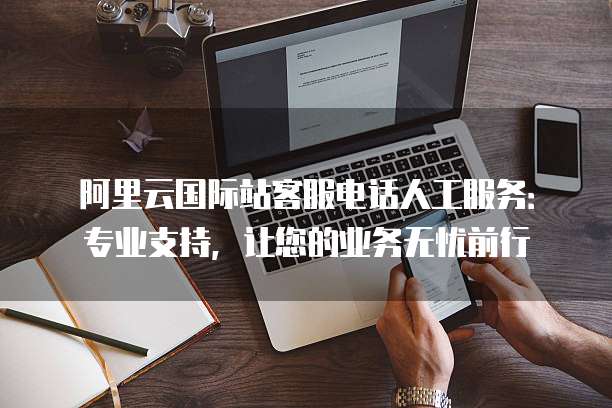 阿里云国际站客服电话人工服务：专业支持，让您的业务无忧前行