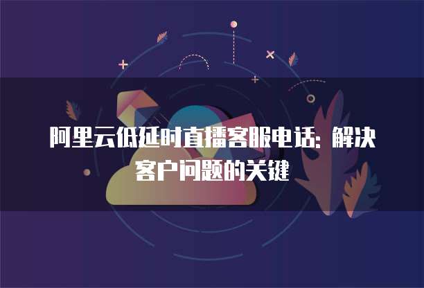 阿里云低延时直播客服电话: 解决客户问题的关键