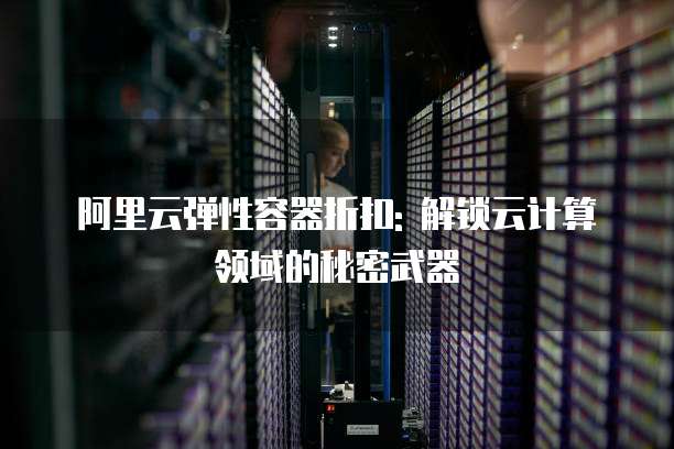 阿里云弹性容器折扣: 解锁云计算领域的秘密武器