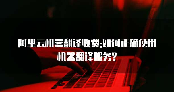 阿里云机器翻译收费:如何正确使用机器翻译服务?