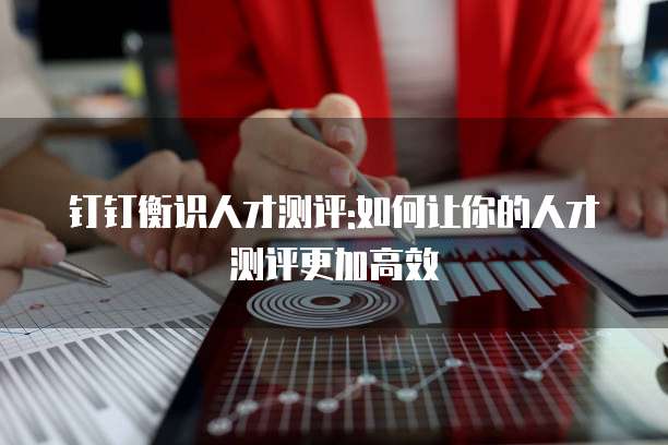 钉钉衡识人才测评:如何让你的人才测评更加高效