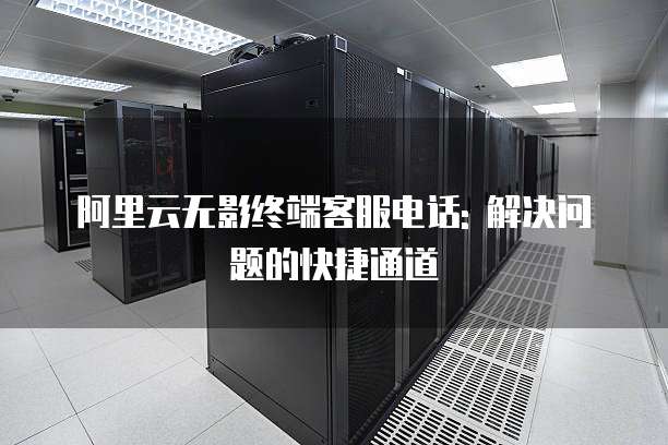 阿里云无影终端客服电话: 解决问题的快捷通道