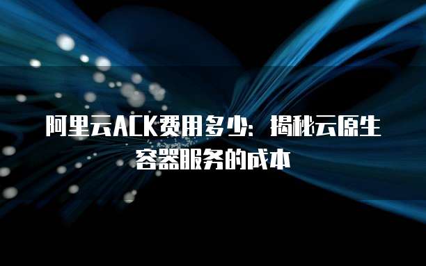 阿里云ACK费用多少:揭秘云原生容器服务的成本