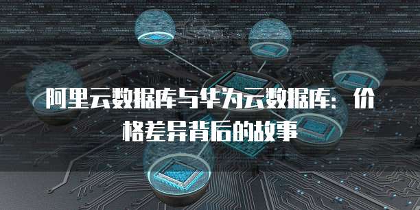 阿里云数据库与华为云数据库:价格差异背后的故事
