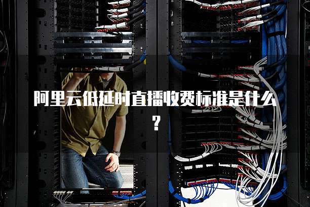 阿里云低延时直播收费标准是什么?