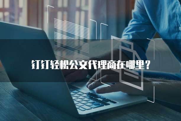 钉钉轻松公文代理商在哪里?