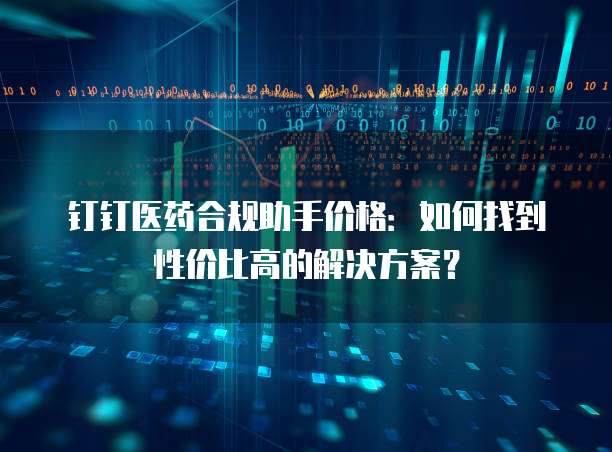 钉钉医药合规助手价格：如何找到性价比高的解决方案？