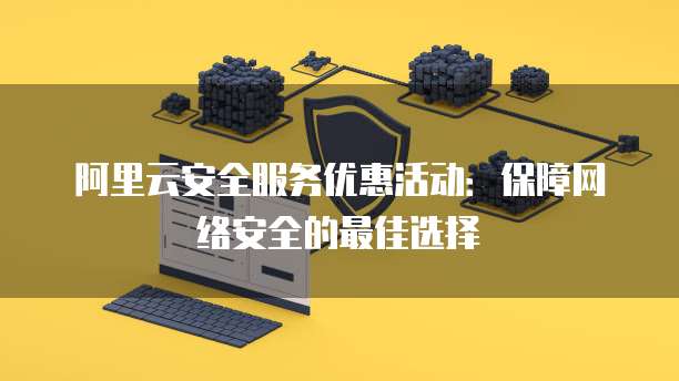 阿里云安全服务优惠活动:保障网络安全的最佳选择