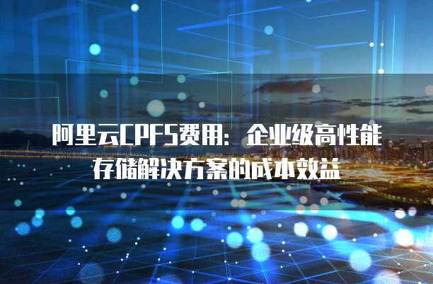 阿里云CPFS费用：企业级高性能存储解决方案的成本效益