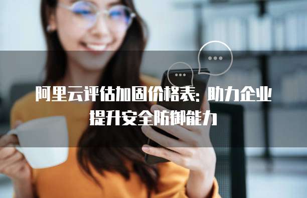 阿里云评估加固价格表: 助力企业提升安全防御能力