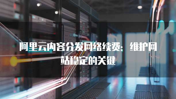 阿里云内容分发网络续费:维护网站稳定的关键