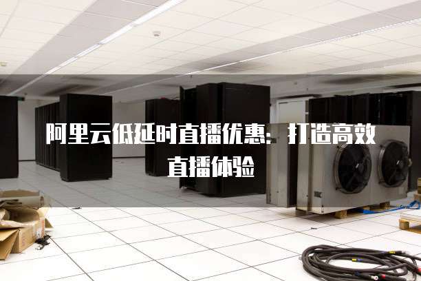 阿里云低延时直播优惠:打造高效直播体验