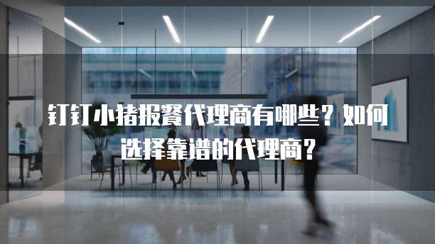 钉钉小猪报餐代理商有哪些?如何选择靠谱的代理商?